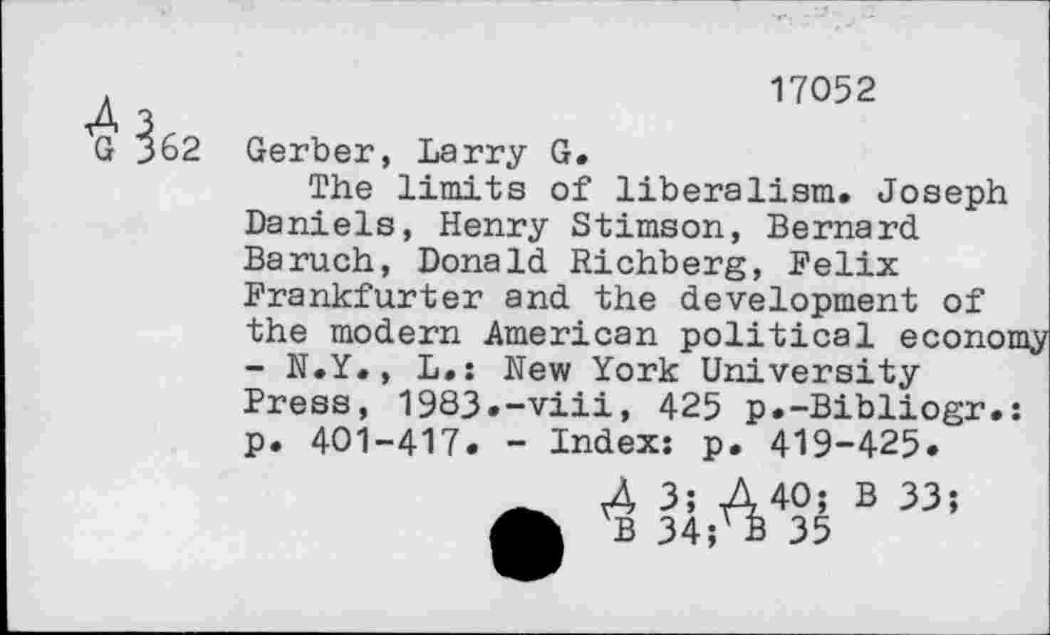 ﻿?62
17052
Gerber, Larry G.
The limits of liberalism. Joseph Daniels, Henry Stimson, Bernard Baruch, Donald Richberg, Felix Frankfurter and the development of the modern American political econoa - N.Y., L.: New York University Press, 1983.-viii, 425 p.-Bibliogr.: p. 401-417. - Index: p. 419-425.
-0; B 33
35